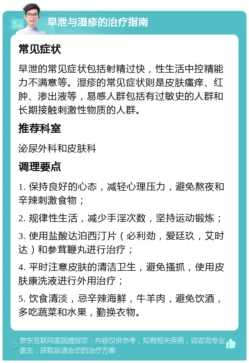 早泄与湿疹的治疗指南 常见症状 早泄的常见症状包括射精过快，性生活中控精能力不满意等。湿疹的常见症状则是皮肤瘙痒、红肿、渗出液等，易感人群包括有过敏史的人群和长期接触刺激性物质的人群。 推荐科室 泌尿外科和皮肤科 调理要点 1. 保持良好的心态，减轻心理压力，避免熬夜和辛辣刺激食物； 2. 规律性生活，减少手淫次数，坚持运动锻炼； 3. 使用盐酸达泊西汀片（必利劲，爱廷玖，艾时达）和参茸鞭丸进行治疗； 4. 平时注意皮肤的清洁卫生，避免搔抓，使用皮肤康洗液进行外用治疗； 5. 饮食清淡，忌辛辣海鲜，牛羊肉，避免饮酒，多吃蔬菜和水果，勤换衣物。