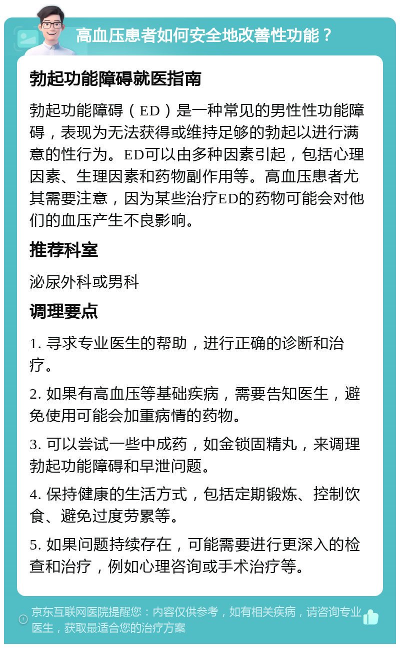 高血压患者如何安全地改善性功能？ 勃起功能障碍就医指南 勃起功能障碍（ED）是一种常见的男性性功能障碍，表现为无法获得或维持足够的勃起以进行满意的性行为。ED可以由多种因素引起，包括心理因素、生理因素和药物副作用等。高血压患者尤其需要注意，因为某些治疗ED的药物可能会对他们的血压产生不良影响。 推荐科室 泌尿外科或男科 调理要点 1. 寻求专业医生的帮助，进行正确的诊断和治疗。 2. 如果有高血压等基础疾病，需要告知医生，避免使用可能会加重病情的药物。 3. 可以尝试一些中成药，如金锁固精丸，来调理勃起功能障碍和早泄问题。 4. 保持健康的生活方式，包括定期锻炼、控制饮食、避免过度劳累等。 5. 如果问题持续存在，可能需要进行更深入的检查和治疗，例如心理咨询或手术治疗等。