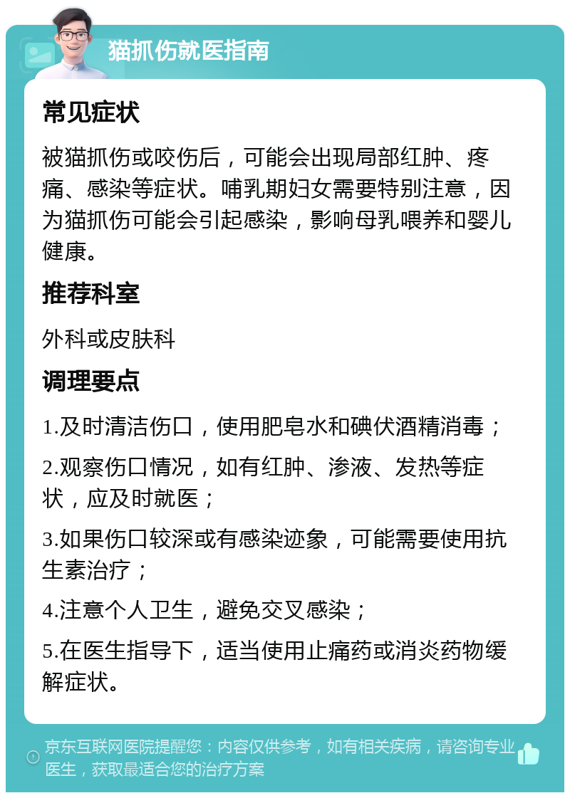 猫抓伤就医指南 常见症状 被猫抓伤或咬伤后，可能会出现局部红肿、疼痛、感染等症状。哺乳期妇女需要特别注意，因为猫抓伤可能会引起感染，影响母乳喂养和婴儿健康。 推荐科室 外科或皮肤科 调理要点 1.及时清洁伤口，使用肥皂水和碘伏酒精消毒； 2.观察伤口情况，如有红肿、渗液、发热等症状，应及时就医； 3.如果伤口较深或有感染迹象，可能需要使用抗生素治疗； 4.注意个人卫生，避免交叉感染； 5.在医生指导下，适当使用止痛药或消炎药物缓解症状。