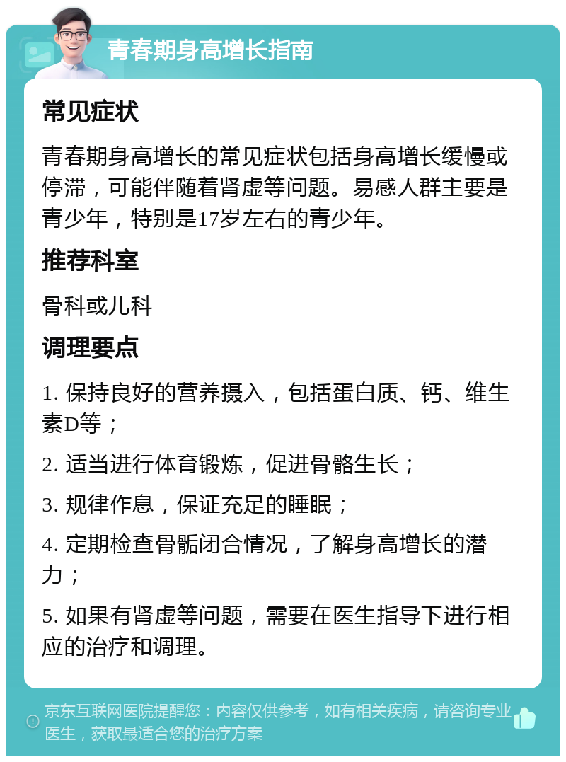 青春期身高增长指南 常见症状 青春期身高增长的常见症状包括身高增长缓慢或停滞，可能伴随着肾虚等问题。易感人群主要是青少年，特别是17岁左右的青少年。 推荐科室 骨科或儿科 调理要点 1. 保持良好的营养摄入，包括蛋白质、钙、维生素D等； 2. 适当进行体育锻炼，促进骨骼生长； 3. 规律作息，保证充足的睡眠； 4. 定期检查骨骺闭合情况，了解身高增长的潜力； 5. 如果有肾虚等问题，需要在医生指导下进行相应的治疗和调理。