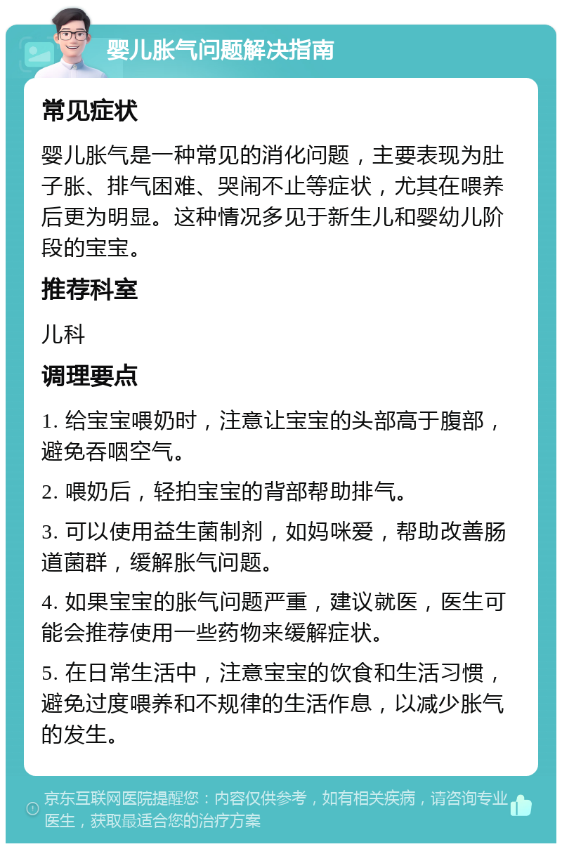 婴儿胀气问题解决指南 常见症状 婴儿胀气是一种常见的消化问题，主要表现为肚子胀、排气困难、哭闹不止等症状，尤其在喂养后更为明显。这种情况多见于新生儿和婴幼儿阶段的宝宝。 推荐科室 儿科 调理要点 1. 给宝宝喂奶时，注意让宝宝的头部高于腹部，避免吞咽空气。 2. 喂奶后，轻拍宝宝的背部帮助排气。 3. 可以使用益生菌制剂，如妈咪爱，帮助改善肠道菌群，缓解胀气问题。 4. 如果宝宝的胀气问题严重，建议就医，医生可能会推荐使用一些药物来缓解症状。 5. 在日常生活中，注意宝宝的饮食和生活习惯，避免过度喂养和不规律的生活作息，以减少胀气的发生。