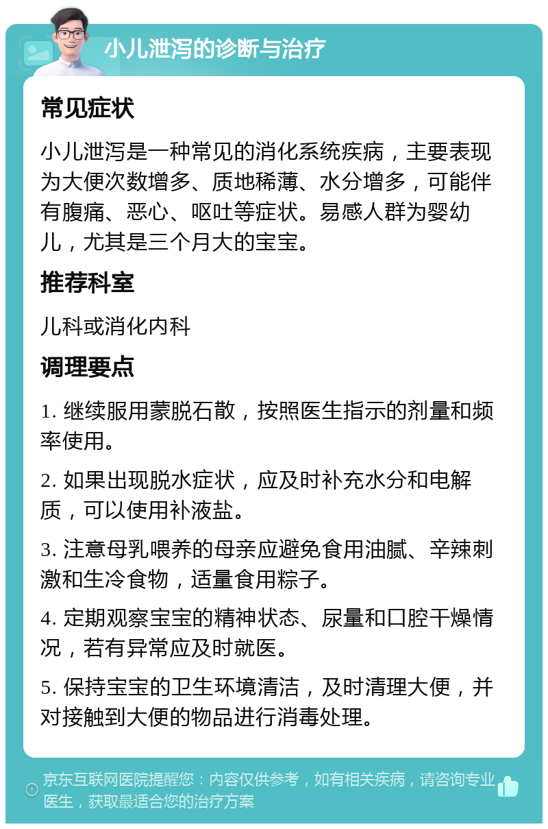 小儿泄泻的诊断与治疗 常见症状 小儿泄泻是一种常见的消化系统疾病，主要表现为大便次数增多、质地稀薄、水分增多，可能伴有腹痛、恶心、呕吐等症状。易感人群为婴幼儿，尤其是三个月大的宝宝。 推荐科室 儿科或消化内科 调理要点 1. 继续服用蒙脱石散，按照医生指示的剂量和频率使用。 2. 如果出现脱水症状，应及时补充水分和电解质，可以使用补液盐。 3. 注意母乳喂养的母亲应避免食用油腻、辛辣刺激和生冷食物，适量食用粽子。 4. 定期观察宝宝的精神状态、尿量和口腔干燥情况，若有异常应及时就医。 5. 保持宝宝的卫生环境清洁，及时清理大便，并对接触到大便的物品进行消毒处理。