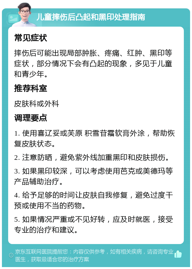 儿童摔伤后凸起和黑印处理指南 常见症状 摔伤后可能出现局部肿胀、疼痛、红肿、黑印等症状，部分情况下会有凸起的现象，多见于儿童和青少年。 推荐科室 皮肤科或外科 调理要点 1. 使用喜辽妥或芙原 积雪苷霜软膏外涂，帮助恢复皮肤状态。 2. 注意防晒，避免紫外线加重黑印和皮肤损伤。 3. 如果黑印较深，可以考虑使用芭克或美德玛等产品辅助治疗。 4. 给予足够的时间让皮肤自我修复，避免过度干预或使用不当的药物。 5. 如果情况严重或不见好转，应及时就医，接受专业的治疗和建议。