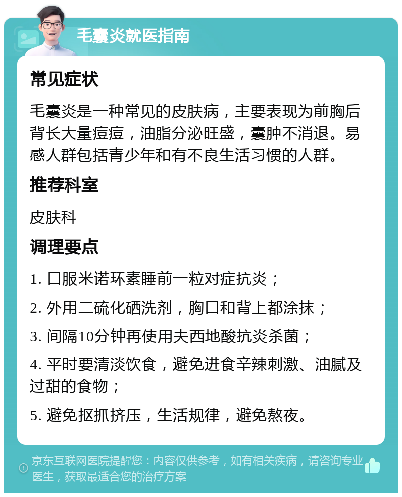 毛囊炎就医指南 常见症状 毛囊炎是一种常见的皮肤病，主要表现为前胸后背长大量痘痘，油脂分泌旺盛，囊肿不消退。易感人群包括青少年和有不良生活习惯的人群。 推荐科室 皮肤科 调理要点 1. 口服米诺环素睡前一粒对症抗炎； 2. 外用二硫化硒洗剂，胸口和背上都涂抹； 3. 间隔10分钟再使用夫西地酸抗炎杀菌； 4. 平时要清淡饮食，避免进食辛辣刺激、油腻及过甜的食物； 5. 避免抠抓挤压，生活规律，避免熬夜。