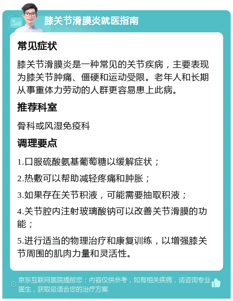 膝关节滑膜炎就医指南 常见症状 膝关节滑膜炎是一种常见的关节疾病，主要表现为膝关节肿痛、僵硬和运动受限。老年人和长期从事重体力劳动的人群更容易患上此病。 推荐科室 骨科或风湿免疫科 调理要点 1.口服硫酸氨基葡萄糖以缓解症状； 2.热敷可以帮助减轻疼痛和肿胀； 3.如果存在关节积液，可能需要抽取积液； 4.关节腔内注射玻璃酸钠可以改善关节滑膜的功能； 5.进行适当的物理治疗和康复训练，以增强膝关节周围的肌肉力量和灵活性。