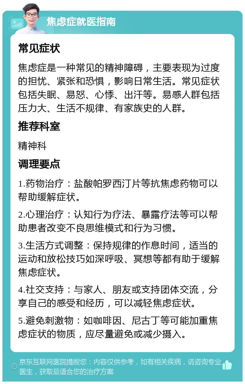 焦虑症就医指南 常见症状 焦虑症是一种常见的精神障碍，主要表现为过度的担忧、紧张和恐惧，影响日常生活。常见症状包括失眠、易怒、心悸、出汗等。易感人群包括压力大、生活不规律、有家族史的人群。 推荐科室 精神科 调理要点 1.药物治疗：盐酸帕罗西汀片等抗焦虑药物可以帮助缓解症状。 2.心理治疗：认知行为疗法、暴露疗法等可以帮助患者改变不良思维模式和行为习惯。 3.生活方式调整：保持规律的作息时间，适当的运动和放松技巧如深呼吸、冥想等都有助于缓解焦虑症状。 4.社交支持：与家人、朋友或支持团体交流，分享自己的感受和经历，可以减轻焦虑症状。 5.避免刺激物：如咖啡因、尼古丁等可能加重焦虑症状的物质，应尽量避免或减少摄入。