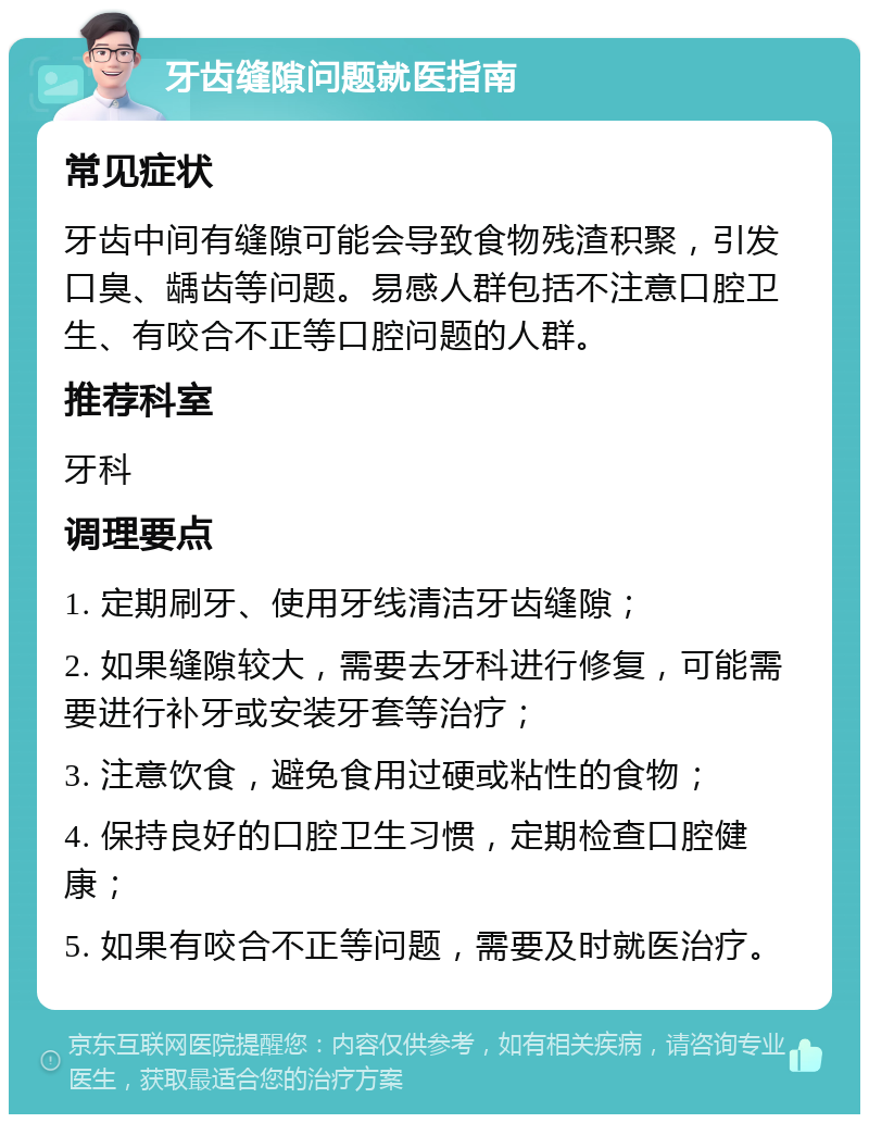 牙齿缝隙问题就医指南 常见症状 牙齿中间有缝隙可能会导致食物残渣积聚，引发口臭、龋齿等问题。易感人群包括不注意口腔卫生、有咬合不正等口腔问题的人群。 推荐科室 牙科 调理要点 1. 定期刷牙、使用牙线清洁牙齿缝隙； 2. 如果缝隙较大，需要去牙科进行修复，可能需要进行补牙或安装牙套等治疗； 3. 注意饮食，避免食用过硬或粘性的食物； 4. 保持良好的口腔卫生习惯，定期检查口腔健康； 5. 如果有咬合不正等问题，需要及时就医治疗。