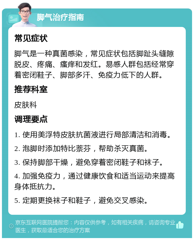 脚气治疗指南 常见症状 脚气是一种真菌感染，常见症状包括脚趾头缝隙脱皮、疼痛、瘙痒和发红。易感人群包括经常穿着密闭鞋子、脚部多汗、免疫力低下的人群。 推荐科室 皮肤科 调理要点 1. 使用美浮特皮肤抗菌液进行局部清洁和消毒。 2. 泡脚时添加特比萘芬，帮助杀灭真菌。 3. 保持脚部干燥，避免穿着密闭鞋子和袜子。 4. 加强免疫力，通过健康饮食和适当运动来提高身体抵抗力。 5. 定期更换袜子和鞋子，避免交叉感染。