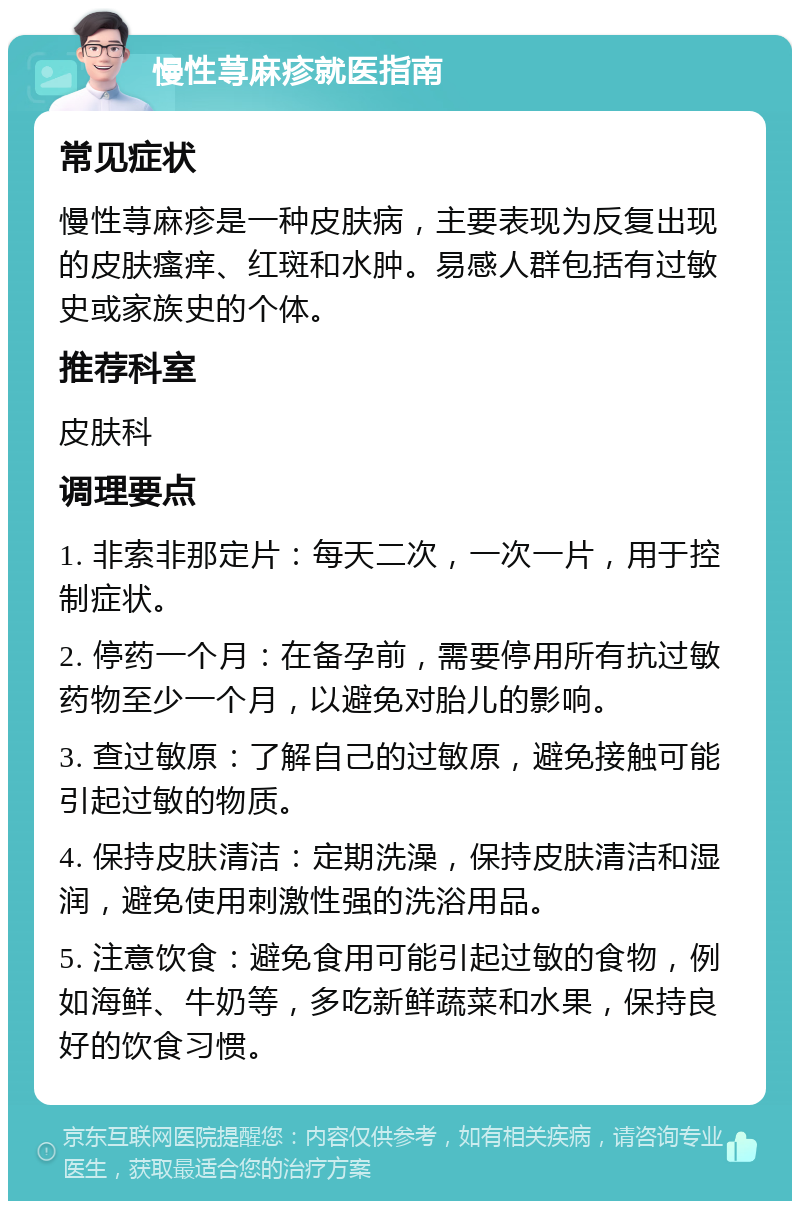 慢性荨麻疹就医指南 常见症状 慢性荨麻疹是一种皮肤病，主要表现为反复出现的皮肤瘙痒、红斑和水肿。易感人群包括有过敏史或家族史的个体。 推荐科室 皮肤科 调理要点 1. 非索非那定片：每天二次，一次一片，用于控制症状。 2. 停药一个月：在备孕前，需要停用所有抗过敏药物至少一个月，以避免对胎儿的影响。 3. 查过敏原：了解自己的过敏原，避免接触可能引起过敏的物质。 4. 保持皮肤清洁：定期洗澡，保持皮肤清洁和湿润，避免使用刺激性强的洗浴用品。 5. 注意饮食：避免食用可能引起过敏的食物，例如海鲜、牛奶等，多吃新鲜蔬菜和水果，保持良好的饮食习惯。