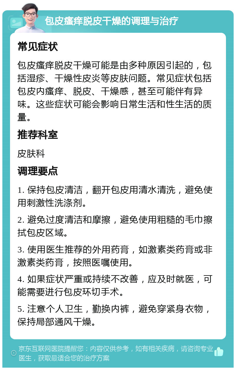 包皮瘙痒脱皮干燥的调理与治疗 常见症状 包皮瘙痒脱皮干燥可能是由多种原因引起的，包括湿疹、干燥性皮炎等皮肤问题。常见症状包括包皮内瘙痒、脱皮、干燥感，甚至可能伴有异味。这些症状可能会影响日常生活和性生活的质量。 推荐科室 皮肤科 调理要点 1. 保持包皮清洁，翻开包皮用清水清洗，避免使用刺激性洗涤剂。 2. 避免过度清洁和摩擦，避免使用粗糙的毛巾擦拭包皮区域。 3. 使用医生推荐的外用药膏，如激素类药膏或非激素类药膏，按照医嘱使用。 4. 如果症状严重或持续不改善，应及时就医，可能需要进行包皮环切手术。 5. 注意个人卫生，勤换内裤，避免穿紧身衣物，保持局部通风干燥。