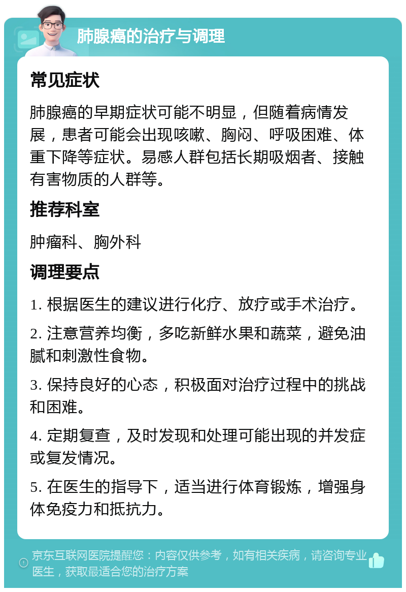 肺腺癌的治疗与调理 常见症状 肺腺癌的早期症状可能不明显，但随着病情发展，患者可能会出现咳嗽、胸闷、呼吸困难、体重下降等症状。易感人群包括长期吸烟者、接触有害物质的人群等。 推荐科室 肿瘤科、胸外科 调理要点 1. 根据医生的建议进行化疗、放疗或手术治疗。 2. 注意营养均衡，多吃新鲜水果和蔬菜，避免油腻和刺激性食物。 3. 保持良好的心态，积极面对治疗过程中的挑战和困难。 4. 定期复查，及时发现和处理可能出现的并发症或复发情况。 5. 在医生的指导下，适当进行体育锻炼，增强身体免疫力和抵抗力。