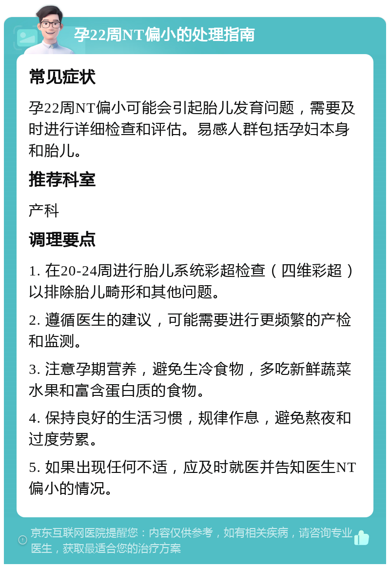 孕22周NT偏小的处理指南 常见症状 孕22周NT偏小可能会引起胎儿发育问题，需要及时进行详细检查和评估。易感人群包括孕妇本身和胎儿。 推荐科室 产科 调理要点 1. 在20-24周进行胎儿系统彩超检查（四维彩超）以排除胎儿畸形和其他问题。 2. 遵循医生的建议，可能需要进行更频繁的产检和监测。 3. 注意孕期营养，避免生冷食物，多吃新鲜蔬菜水果和富含蛋白质的食物。 4. 保持良好的生活习惯，规律作息，避免熬夜和过度劳累。 5. 如果出现任何不适，应及时就医并告知医生NT偏小的情况。