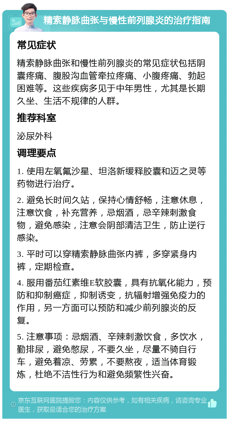 精索静脉曲张与慢性前列腺炎的治疗指南 常见症状 精索静脉曲张和慢性前列腺炎的常见症状包括阴囊疼痛、腹股沟血管牵拉疼痛、小腹疼痛、勃起困难等。这些疾病多见于中年男性，尤其是长期久坐、生活不规律的人群。 推荐科室 泌尿外科 调理要点 1. 使用左氧氟沙星、坦洛新缓释胶囊和迈之灵等药物进行治疗。 2. 避免长时间久站，保持心情舒畅，注意休息，注意饮食，补充营养，忌烟酒，忌辛辣刺激食物，避免感染，注意会阴部清洁卫生，防止逆行感染。 3. 平时可以穿精索静脉曲张内裤，多穿紧身内裤，定期检查。 4. 服用番茄红素维E软胶囊，具有抗氧化能力，预防和抑制癌症，抑制诱变，抗辐射增强免疫力的作用，另一方面可以预防和减少前列腺炎的反复。 5. 注意事项：忌烟酒、辛辣刺激饮食，多饮水，勤排尿，避免憋尿，不要久坐，尽量不骑自行车，避免着凉、劳累，不要熬夜，适当体育锻炼，杜绝不洁性行为和避免频繁性兴奋。