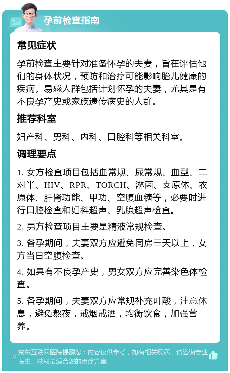 孕前检查指南 常见症状 孕前检查主要针对准备怀孕的夫妻，旨在评估他们的身体状况，预防和治疗可能影响胎儿健康的疾病。易感人群包括计划怀孕的夫妻，尤其是有不良孕产史或家族遗传病史的人群。 推荐科室 妇产科、男科、内科、口腔科等相关科室。 调理要点 1. 女方检查项目包括血常规、尿常规、血型、二对半、HIV、RPR、TORCH、淋菌、支原体、衣原体、肝肾功能、甲功、空腹血糖等，必要时进行口腔检查和妇科超声、乳腺超声检查。 2. 男方检查项目主要是精液常规检查。 3. 备孕期间，夫妻双方应避免同房三天以上，女方当日空腹检查。 4. 如果有不良孕产史，男女双方应完善染色体检查。 5. 备孕期间，夫妻双方应常规补充叶酸，注意休息，避免熬夜，戒烟戒酒，均衡饮食，加强营养。