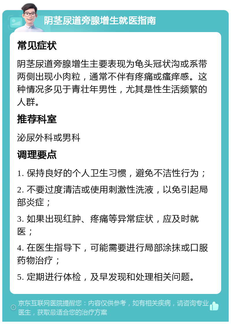 阴茎尿道旁腺增生就医指南 常见症状 阴茎尿道旁腺增生主要表现为龟头冠状沟或系带两侧出现小肉粒，通常不伴有疼痛或瘙痒感。这种情况多见于青壮年男性，尤其是性生活频繁的人群。 推荐科室 泌尿外科或男科 调理要点 1. 保持良好的个人卫生习惯，避免不洁性行为； 2. 不要过度清洁或使用刺激性洗液，以免引起局部炎症； 3. 如果出现红肿、疼痛等异常症状，应及时就医； 4. 在医生指导下，可能需要进行局部涂抹或口服药物治疗； 5. 定期进行体检，及早发现和处理相关问题。