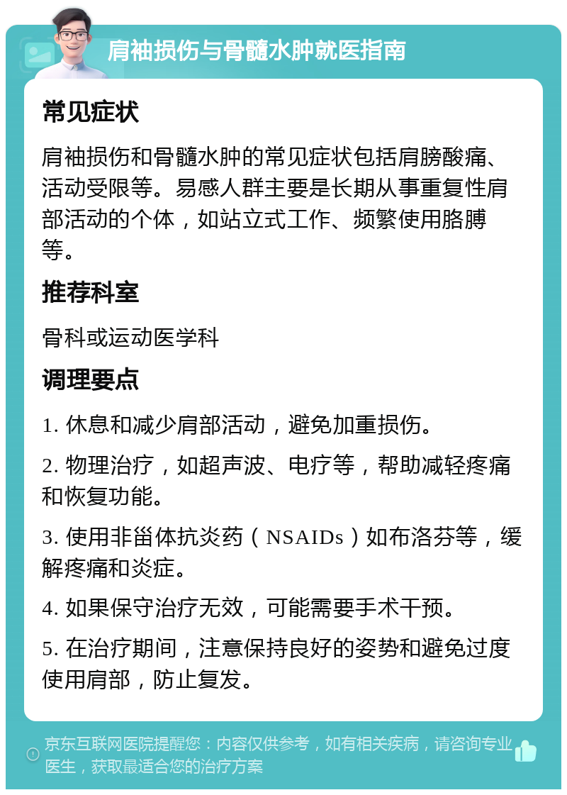 肩袖损伤与骨髓水肿就医指南 常见症状 肩袖损伤和骨髓水肿的常见症状包括肩膀酸痛、活动受限等。易感人群主要是长期从事重复性肩部活动的个体，如站立式工作、频繁使用胳膊等。 推荐科室 骨科或运动医学科 调理要点 1. 休息和减少肩部活动，避免加重损伤。 2. 物理治疗，如超声波、电疗等，帮助减轻疼痛和恢复功能。 3. 使用非甾体抗炎药（NSAIDs）如布洛芬等，缓解疼痛和炎症。 4. 如果保守治疗无效，可能需要手术干预。 5. 在治疗期间，注意保持良好的姿势和避免过度使用肩部，防止复发。