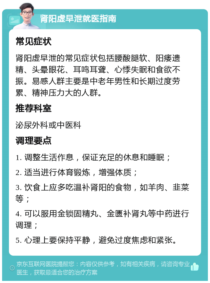 肾阳虚早泄就医指南 常见症状 肾阳虚早泄的常见症状包括腰酸腿软、阳痿遗精、头晕眼花、耳鸣耳聋、心悸失眠和食欲不振。易感人群主要是中老年男性和长期过度劳累、精神压力大的人群。 推荐科室 泌尿外科或中医科 调理要点 1. 调整生活作息，保证充足的休息和睡眠； 2. 适当进行体育锻炼，增强体质； 3. 饮食上应多吃温补肾阳的食物，如羊肉、韭菜等； 4. 可以服用金锁固精丸、金匮补肾丸等中药进行调理； 5. 心理上要保持平静，避免过度焦虑和紧张。