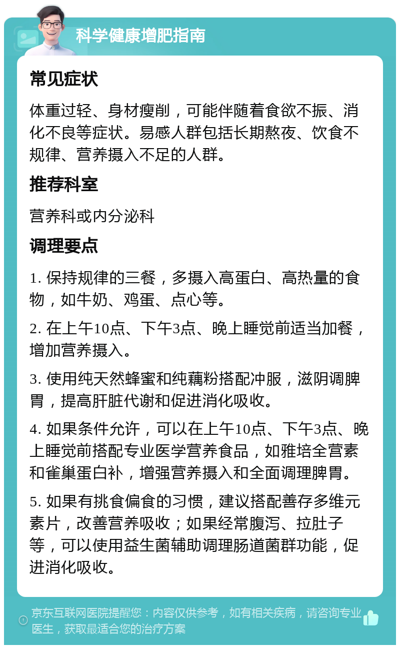 科学健康增肥指南 常见症状 体重过轻、身材瘦削，可能伴随着食欲不振、消化不良等症状。易感人群包括长期熬夜、饮食不规律、营养摄入不足的人群。 推荐科室 营养科或内分泌科 调理要点 1. 保持规律的三餐，多摄入高蛋白、高热量的食物，如牛奶、鸡蛋、点心等。 2. 在上午10点、下午3点、晚上睡觉前适当加餐，增加营养摄入。 3. 使用纯天然蜂蜜和纯藕粉搭配冲服，滋阴调脾胃，提高肝脏代谢和促进消化吸收。 4. 如果条件允许，可以在上午10点、下午3点、晚上睡觉前搭配专业医学营养食品，如雅培全营素和雀巢蛋白补，增强营养摄入和全面调理脾胃。 5. 如果有挑食偏食的习惯，建议搭配善存多维元素片，改善营养吸收；如果经常腹泻、拉肚子等，可以使用益生菌辅助调理肠道菌群功能，促进消化吸收。