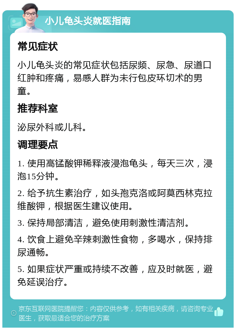 小儿龟头炎就医指南 常见症状 小儿龟头炎的常见症状包括尿频、尿急、尿道口红肿和疼痛，易感人群为未行包皮环切术的男童。 推荐科室 泌尿外科或儿科。 调理要点 1. 使用高锰酸钾稀释液浸泡龟头，每天三次，浸泡15分钟。 2. 给予抗生素治疗，如头孢克洛或阿莫西林克拉维酸钾，根据医生建议使用。 3. 保持局部清洁，避免使用刺激性清洁剂。 4. 饮食上避免辛辣刺激性食物，多喝水，保持排尿通畅。 5. 如果症状严重或持续不改善，应及时就医，避免延误治疗。