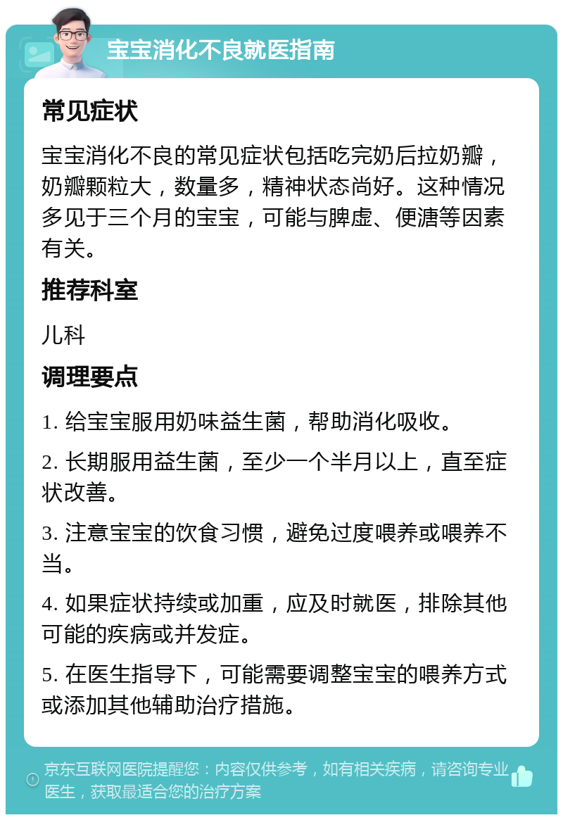 宝宝消化不良就医指南 常见症状 宝宝消化不良的常见症状包括吃完奶后拉奶瓣，奶瓣颗粒大，数量多，精神状态尚好。这种情况多见于三个月的宝宝，可能与脾虚、便溏等因素有关。 推荐科室 儿科 调理要点 1. 给宝宝服用奶味益生菌，帮助消化吸收。 2. 长期服用益生菌，至少一个半月以上，直至症状改善。 3. 注意宝宝的饮食习惯，避免过度喂养或喂养不当。 4. 如果症状持续或加重，应及时就医，排除其他可能的疾病或并发症。 5. 在医生指导下，可能需要调整宝宝的喂养方式或添加其他辅助治疗措施。