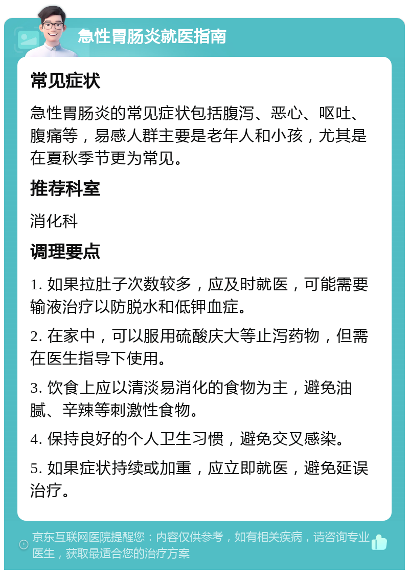 急性胃肠炎就医指南 常见症状 急性胃肠炎的常见症状包括腹泻、恶心、呕吐、腹痛等，易感人群主要是老年人和小孩，尤其是在夏秋季节更为常见。 推荐科室 消化科 调理要点 1. 如果拉肚子次数较多，应及时就医，可能需要输液治疗以防脱水和低钾血症。 2. 在家中，可以服用硫酸庆大等止泻药物，但需在医生指导下使用。 3. 饮食上应以清淡易消化的食物为主，避免油腻、辛辣等刺激性食物。 4. 保持良好的个人卫生习惯，避免交叉感染。 5. 如果症状持续或加重，应立即就医，避免延误治疗。