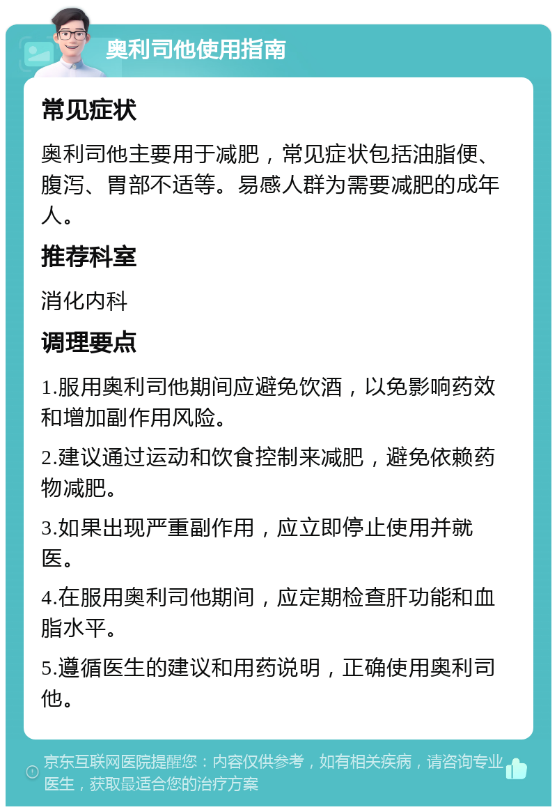 奥利司他使用指南 常见症状 奥利司他主要用于减肥，常见症状包括油脂便、腹泻、胃部不适等。易感人群为需要减肥的成年人。 推荐科室 消化内科 调理要点 1.服用奥利司他期间应避免饮酒，以免影响药效和增加副作用风险。 2.建议通过运动和饮食控制来减肥，避免依赖药物减肥。 3.如果出现严重副作用，应立即停止使用并就医。 4.在服用奥利司他期间，应定期检查肝功能和血脂水平。 5.遵循医生的建议和用药说明，正确使用奥利司他。