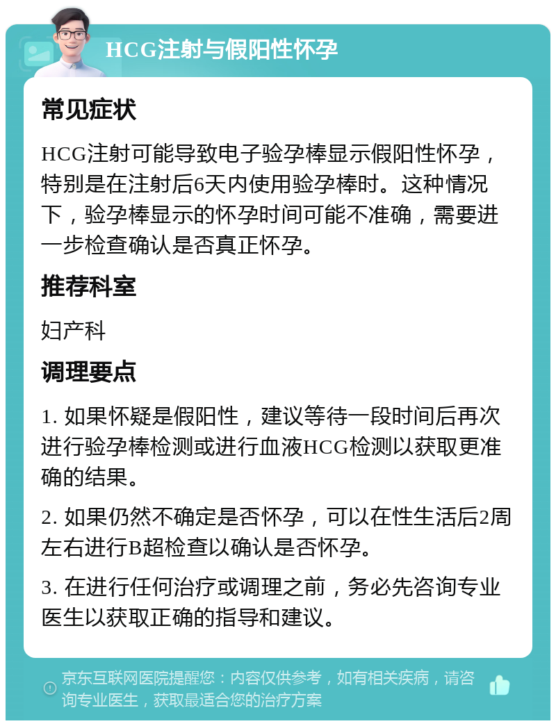 HCG注射与假阳性怀孕 常见症状 HCG注射可能导致电子验孕棒显示假阳性怀孕，特别是在注射后6天内使用验孕棒时。这种情况下，验孕棒显示的怀孕时间可能不准确，需要进一步检查确认是否真正怀孕。 推荐科室 妇产科 调理要点 1. 如果怀疑是假阳性，建议等待一段时间后再次进行验孕棒检测或进行血液HCG检测以获取更准确的结果。 2. 如果仍然不确定是否怀孕，可以在性生活后2周左右进行B超检查以确认是否怀孕。 3. 在进行任何治疗或调理之前，务必先咨询专业医生以获取正确的指导和建议。