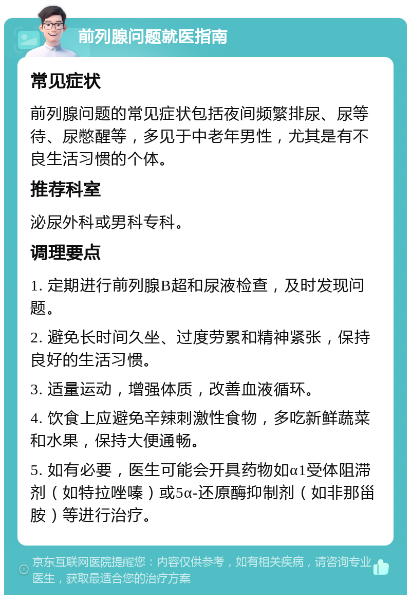 前列腺问题就医指南 常见症状 前列腺问题的常见症状包括夜间频繁排尿、尿等待、尿憋醒等，多见于中老年男性，尤其是有不良生活习惯的个体。 推荐科室 泌尿外科或男科专科。 调理要点 1. 定期进行前列腺B超和尿液检查，及时发现问题。 2. 避免长时间久坐、过度劳累和精神紧张，保持良好的生活习惯。 3. 适量运动，增强体质，改善血液循环。 4. 饮食上应避免辛辣刺激性食物，多吃新鲜蔬菜和水果，保持大便通畅。 5. 如有必要，医生可能会开具药物如α1受体阻滞剂（如特拉唑嗪）或5α-还原酶抑制剂（如非那甾胺）等进行治疗。