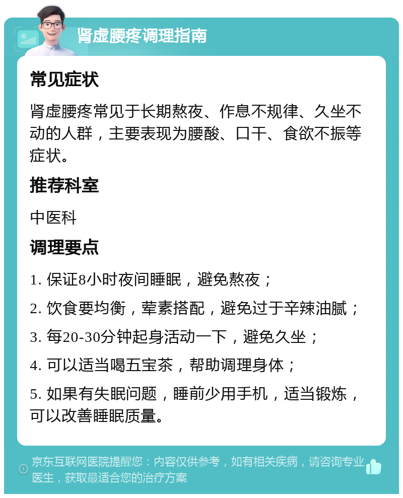 肾虚腰疼调理指南 常见症状 肾虚腰疼常见于长期熬夜、作息不规律、久坐不动的人群，主要表现为腰酸、口干、食欲不振等症状。 推荐科室 中医科 调理要点 1. 保证8小时夜间睡眠，避免熬夜； 2. 饮食要均衡，荤素搭配，避免过于辛辣油腻； 3. 每20-30分钟起身活动一下，避免久坐； 4. 可以适当喝五宝茶，帮助调理身体； 5. 如果有失眠问题，睡前少用手机，适当锻炼，可以改善睡眠质量。