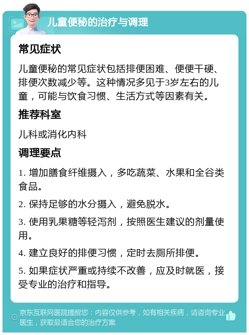 儿童便秘的治疗与调理 常见症状 儿童便秘的常见症状包括排便困难、便便干硬、排便次数减少等。这种情况多见于3岁左右的儿童，可能与饮食习惯、生活方式等因素有关。 推荐科室 儿科或消化内科 调理要点 1. 增加膳食纤维摄入，多吃蔬菜、水果和全谷类食品。 2. 保持足够的水分摄入，避免脱水。 3. 使用乳果糖等轻泻剂，按照医生建议的剂量使用。 4. 建立良好的排便习惯，定时去厕所排便。 5. 如果症状严重或持续不改善，应及时就医，接受专业的治疗和指导。