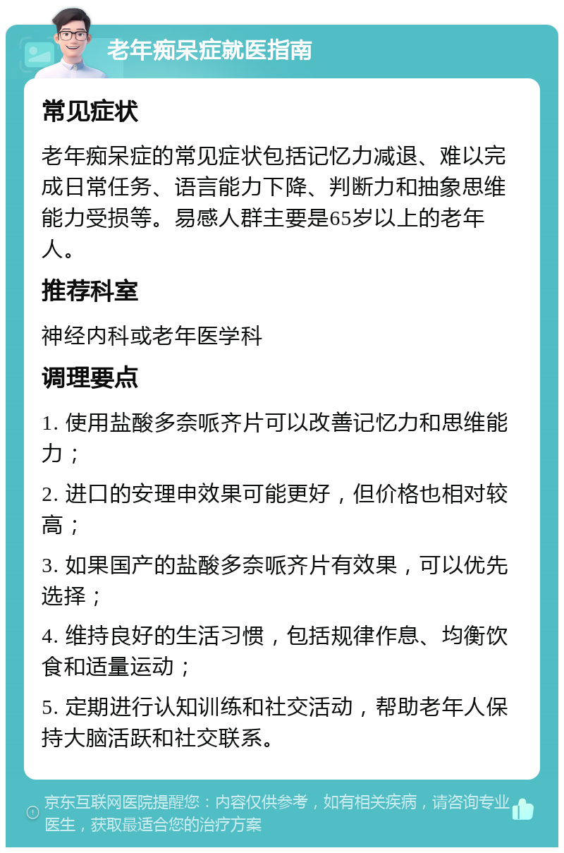 老年痴呆症就医指南 常见症状 老年痴呆症的常见症状包括记忆力减退、难以完成日常任务、语言能力下降、判断力和抽象思维能力受损等。易感人群主要是65岁以上的老年人。 推荐科室 神经内科或老年医学科 调理要点 1. 使用盐酸多奈哌齐片可以改善记忆力和思维能力； 2. 进口的安理申效果可能更好，但价格也相对较高； 3. 如果国产的盐酸多奈哌齐片有效果，可以优先选择； 4. 维持良好的生活习惯，包括规律作息、均衡饮食和适量运动； 5. 定期进行认知训练和社交活动，帮助老年人保持大脑活跃和社交联系。