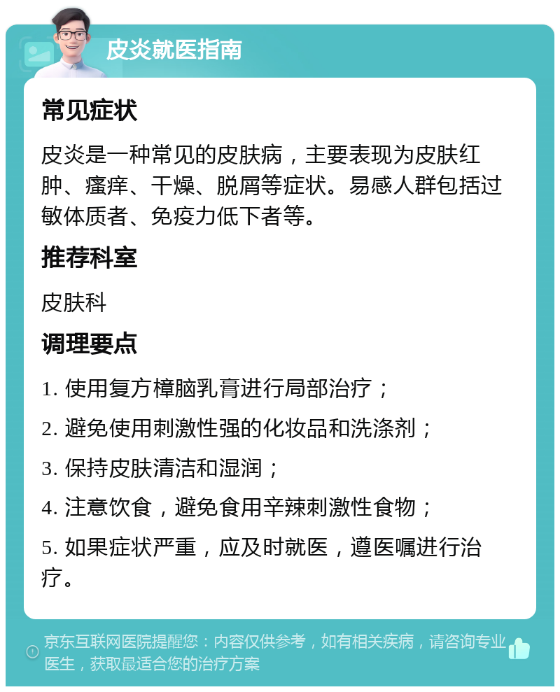 皮炎就医指南 常见症状 皮炎是一种常见的皮肤病，主要表现为皮肤红肿、瘙痒、干燥、脱屑等症状。易感人群包括过敏体质者、免疫力低下者等。 推荐科室 皮肤科 调理要点 1. 使用复方樟脑乳膏进行局部治疗； 2. 避免使用刺激性强的化妆品和洗涤剂； 3. 保持皮肤清洁和湿润； 4. 注意饮食，避免食用辛辣刺激性食物； 5. 如果症状严重，应及时就医，遵医嘱进行治疗。