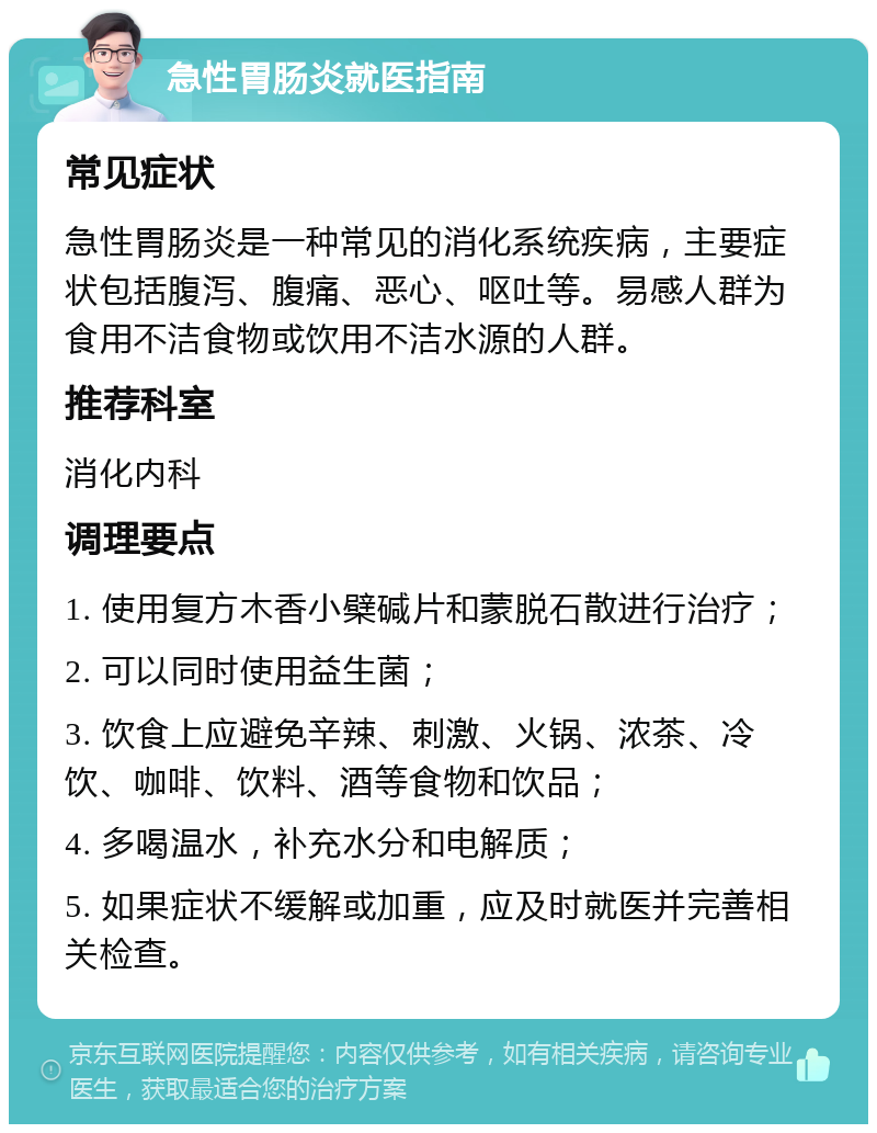 急性胃肠炎就医指南 常见症状 急性胃肠炎是一种常见的消化系统疾病，主要症状包括腹泻、腹痛、恶心、呕吐等。易感人群为食用不洁食物或饮用不洁水源的人群。 推荐科室 消化内科 调理要点 1. 使用复方木香小檗碱片和蒙脱石散进行治疗； 2. 可以同时使用益生菌； 3. 饮食上应避免辛辣、刺激、火锅、浓茶、冷饮、咖啡、饮料、酒等食物和饮品； 4. 多喝温水，补充水分和电解质； 5. 如果症状不缓解或加重，应及时就医并完善相关检查。