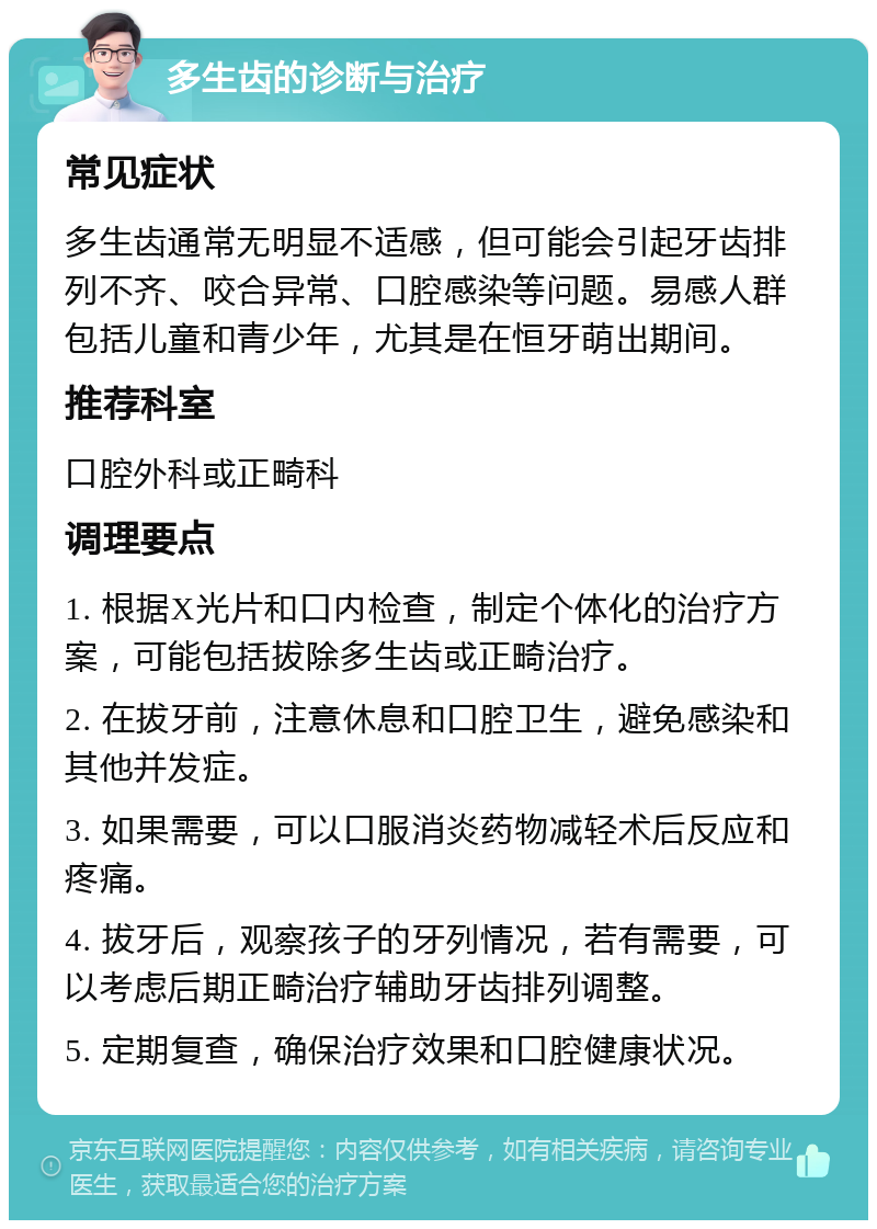 多生齿的诊断与治疗 常见症状 多生齿通常无明显不适感，但可能会引起牙齿排列不齐、咬合异常、口腔感染等问题。易感人群包括儿童和青少年，尤其是在恒牙萌出期间。 推荐科室 口腔外科或正畸科 调理要点 1. 根据X光片和口内检查，制定个体化的治疗方案，可能包括拔除多生齿或正畸治疗。 2. 在拔牙前，注意休息和口腔卫生，避免感染和其他并发症。 3. 如果需要，可以口服消炎药物减轻术后反应和疼痛。 4. 拔牙后，观察孩子的牙列情况，若有需要，可以考虑后期正畸治疗辅助牙齿排列调整。 5. 定期复查，确保治疗效果和口腔健康状况。