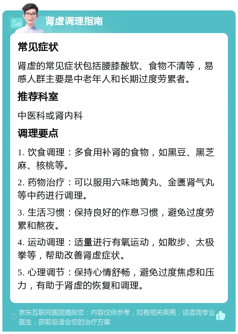 肾虚调理指南 常见症状 肾虚的常见症状包括腰膝酸软、食物不清等，易感人群主要是中老年人和长期过度劳累者。 推荐科室 中医科或肾内科 调理要点 1. 饮食调理：多食用补肾的食物，如黑豆、黑芝麻、核桃等。 2. 药物治疗：可以服用六味地黄丸、金匮肾气丸等中药进行调理。 3. 生活习惯：保持良好的作息习惯，避免过度劳累和熬夜。 4. 运动调理：适量进行有氧运动，如散步、太极拳等，帮助改善肾虚症状。 5. 心理调节：保持心情舒畅，避免过度焦虑和压力，有助于肾虚的恢复和调理。