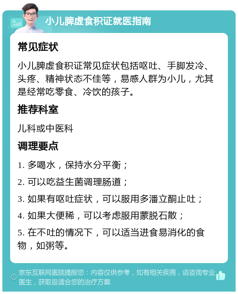 小儿脾虚食积证就医指南 常见症状 小儿脾虚食积证常见症状包括呕吐、手脚发冷、头疼、精神状态不佳等，易感人群为小儿，尤其是经常吃零食、冷饮的孩子。 推荐科室 儿科或中医科 调理要点 1. 多喝水，保持水分平衡； 2. 可以吃益生菌调理肠道； 3. 如果有呕吐症状，可以服用多潘立酮止吐； 4. 如果大便稀，可以考虑服用蒙脱石散； 5. 在不吐的情况下，可以适当进食易消化的食物，如粥等。