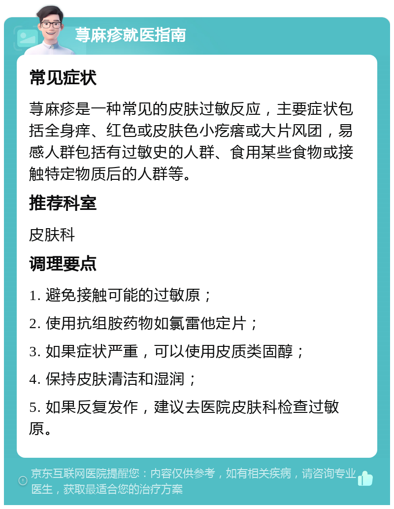 荨麻疹就医指南 常见症状 荨麻疹是一种常见的皮肤过敏反应，主要症状包括全身痒、红色或皮肤色小疙瘩或大片风团，易感人群包括有过敏史的人群、食用某些食物或接触特定物质后的人群等。 推荐科室 皮肤科 调理要点 1. 避免接触可能的过敏原； 2. 使用抗组胺药物如氯雷他定片； 3. 如果症状严重，可以使用皮质类固醇； 4. 保持皮肤清洁和湿润； 5. 如果反复发作，建议去医院皮肤科检查过敏原。