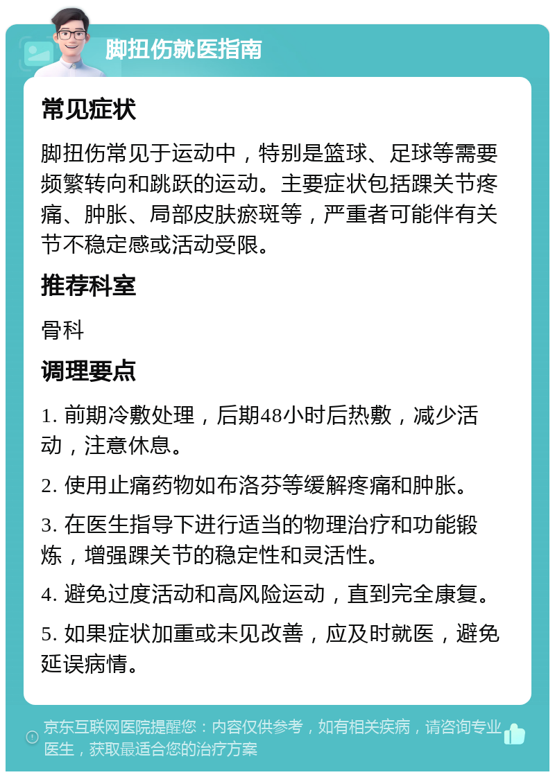 脚扭伤就医指南 常见症状 脚扭伤常见于运动中，特别是篮球、足球等需要频繁转向和跳跃的运动。主要症状包括踝关节疼痛、肿胀、局部皮肤瘀斑等，严重者可能伴有关节不稳定感或活动受限。 推荐科室 骨科 调理要点 1. 前期冷敷处理，后期48小时后热敷，减少活动，注意休息。 2. 使用止痛药物如布洛芬等缓解疼痛和肿胀。 3. 在医生指导下进行适当的物理治疗和功能锻炼，增强踝关节的稳定性和灵活性。 4. 避免过度活动和高风险运动，直到完全康复。 5. 如果症状加重或未见改善，应及时就医，避免延误病情。