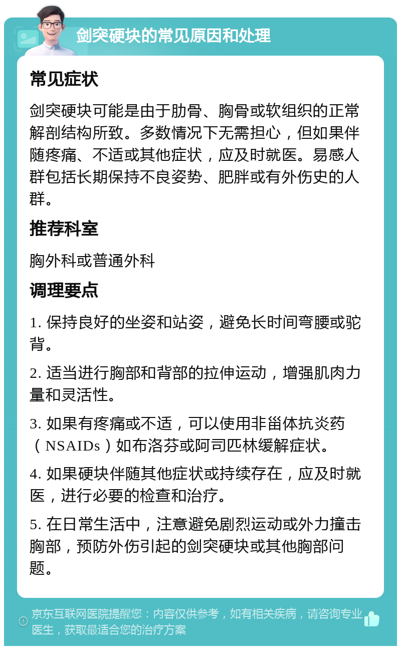 剑突硬块的常见原因和处理 常见症状 剑突硬块可能是由于肋骨、胸骨或软组织的正常解剖结构所致。多数情况下无需担心，但如果伴随疼痛、不适或其他症状，应及时就医。易感人群包括长期保持不良姿势、肥胖或有外伤史的人群。 推荐科室 胸外科或普通外科 调理要点 1. 保持良好的坐姿和站姿，避免长时间弯腰或驼背。 2. 适当进行胸部和背部的拉伸运动，增强肌肉力量和灵活性。 3. 如果有疼痛或不适，可以使用非甾体抗炎药（NSAIDs）如布洛芬或阿司匹林缓解症状。 4. 如果硬块伴随其他症状或持续存在，应及时就医，进行必要的检查和治疗。 5. 在日常生活中，注意避免剧烈运动或外力撞击胸部，预防外伤引起的剑突硬块或其他胸部问题。