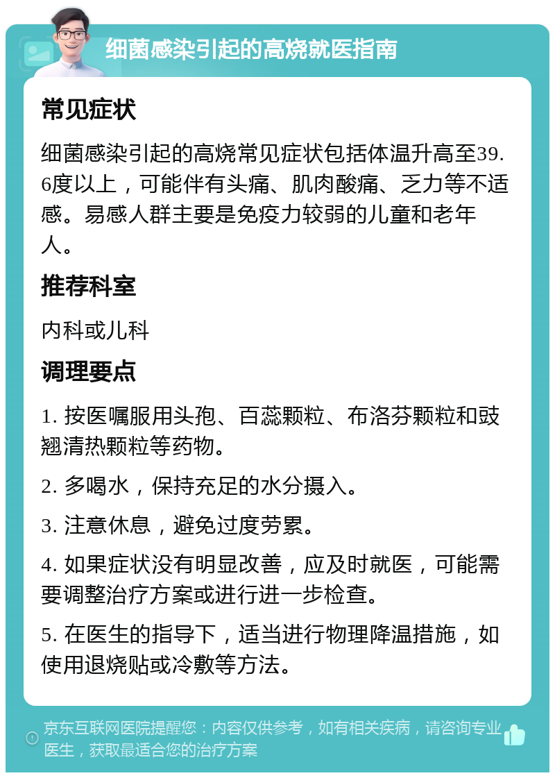 细菌感染引起的高烧就医指南 常见症状 细菌感染引起的高烧常见症状包括体温升高至39.6度以上，可能伴有头痛、肌肉酸痛、乏力等不适感。易感人群主要是免疫力较弱的儿童和老年人。 推荐科室 内科或儿科 调理要点 1. 按医嘱服用头孢、百蕊颗粒、布洛芬颗粒和豉翘清热颗粒等药物。 2. 多喝水，保持充足的水分摄入。 3. 注意休息，避免过度劳累。 4. 如果症状没有明显改善，应及时就医，可能需要调整治疗方案或进行进一步检查。 5. 在医生的指导下，适当进行物理降温措施，如使用退烧贴或冷敷等方法。