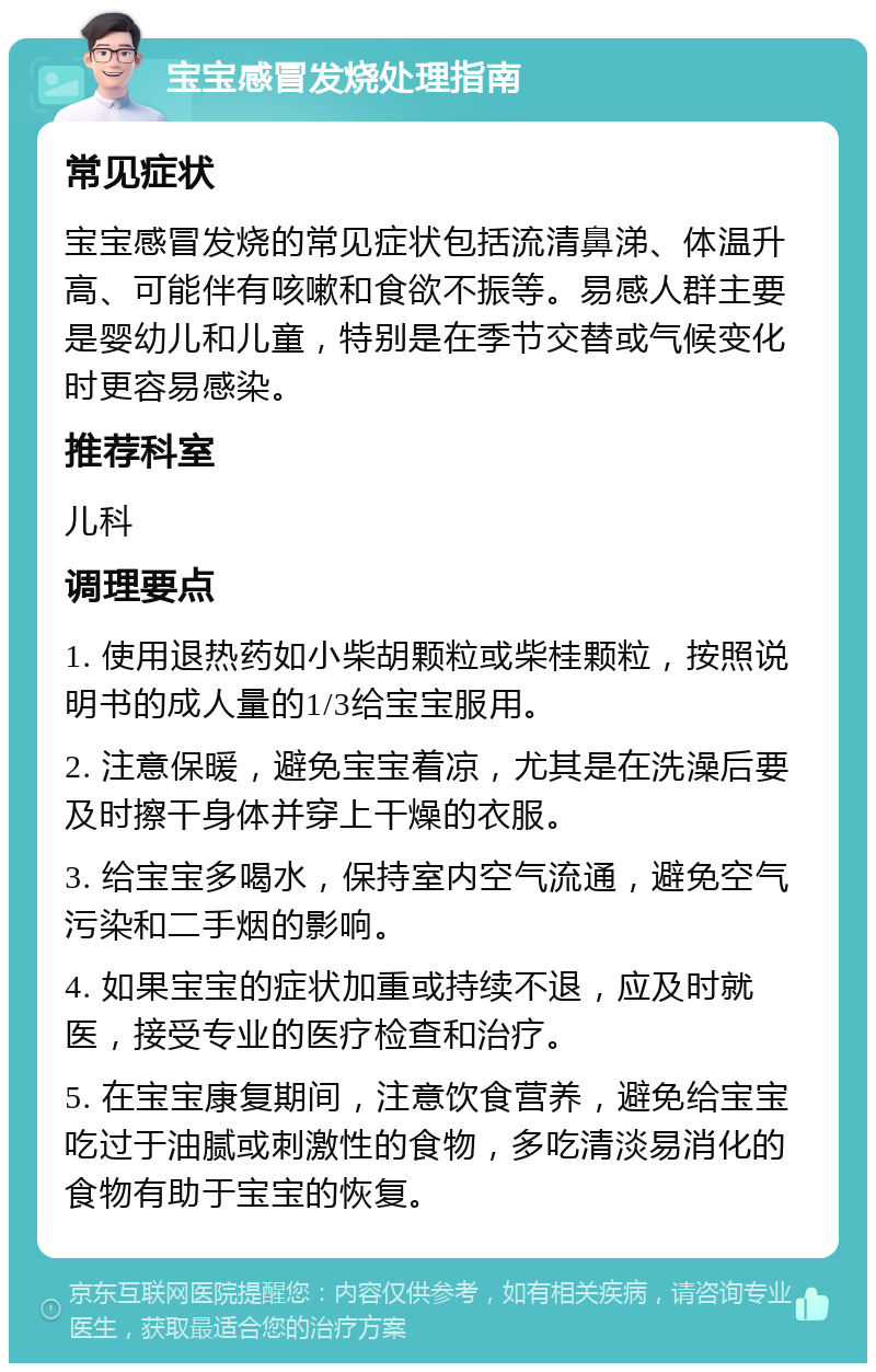 宝宝感冒发烧处理指南 常见症状 宝宝感冒发烧的常见症状包括流清鼻涕、体温升高、可能伴有咳嗽和食欲不振等。易感人群主要是婴幼儿和儿童，特别是在季节交替或气候变化时更容易感染。 推荐科室 儿科 调理要点 1. 使用退热药如小柴胡颗粒或柴桂颗粒，按照说明书的成人量的1/3给宝宝服用。 2. 注意保暖，避免宝宝着凉，尤其是在洗澡后要及时擦干身体并穿上干燥的衣服。 3. 给宝宝多喝水，保持室内空气流通，避免空气污染和二手烟的影响。 4. 如果宝宝的症状加重或持续不退，应及时就医，接受专业的医疗检查和治疗。 5. 在宝宝康复期间，注意饮食营养，避免给宝宝吃过于油腻或刺激性的食物，多吃清淡易消化的食物有助于宝宝的恢复。