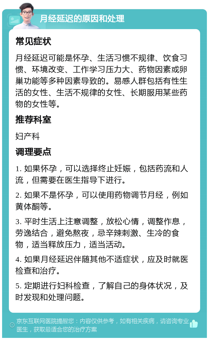 月经延迟的原因和处理 常见症状 月经延迟可能是怀孕、生活习惯不规律、饮食习惯、环境改变、工作学习压力大、药物因素或卵巢功能等多种因素导致的。易感人群包括有性生活的女性、生活不规律的女性、长期服用某些药物的女性等。 推荐科室 妇产科 调理要点 1. 如果怀孕，可以选择终止妊娠，包括药流和人流，但需要在医生指导下进行。 2. 如果不是怀孕，可以使用药物调节月经，例如黄体酮等。 3. 平时生活上注意调整，放松心情，调整作息，劳逸结合，避免熬夜，忌辛辣刺激、生冷的食物，适当释放压力，适当活动。 4. 如果月经延迟伴随其他不适症状，应及时就医检查和治疗。 5. 定期进行妇科检查，了解自己的身体状况，及时发现和处理问题。