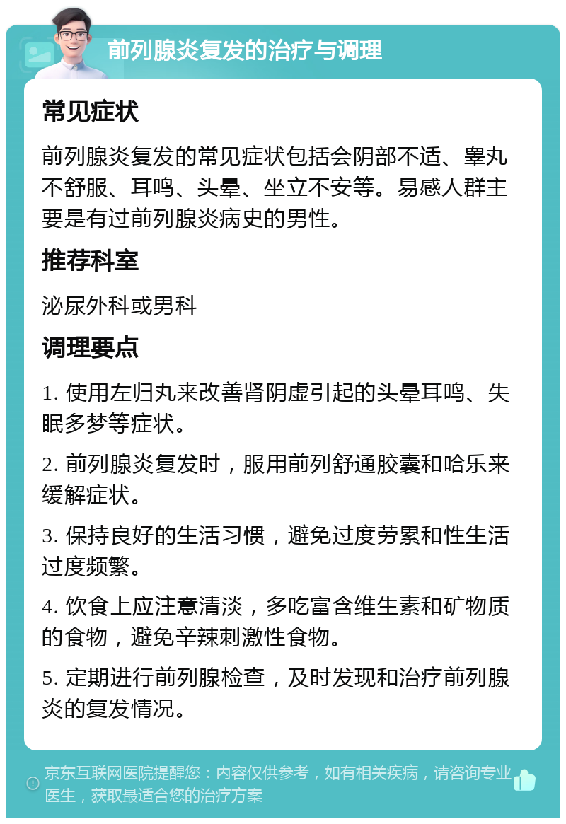 前列腺炎复发的治疗与调理 常见症状 前列腺炎复发的常见症状包括会阴部不适、睾丸不舒服、耳鸣、头晕、坐立不安等。易感人群主要是有过前列腺炎病史的男性。 推荐科室 泌尿外科或男科 调理要点 1. 使用左归丸来改善肾阴虚引起的头晕耳鸣、失眠多梦等症状。 2. 前列腺炎复发时，服用前列舒通胶囊和哈乐来缓解症状。 3. 保持良好的生活习惯，避免过度劳累和性生活过度频繁。 4. 饮食上应注意清淡，多吃富含维生素和矿物质的食物，避免辛辣刺激性食物。 5. 定期进行前列腺检查，及时发现和治疗前列腺炎的复发情况。