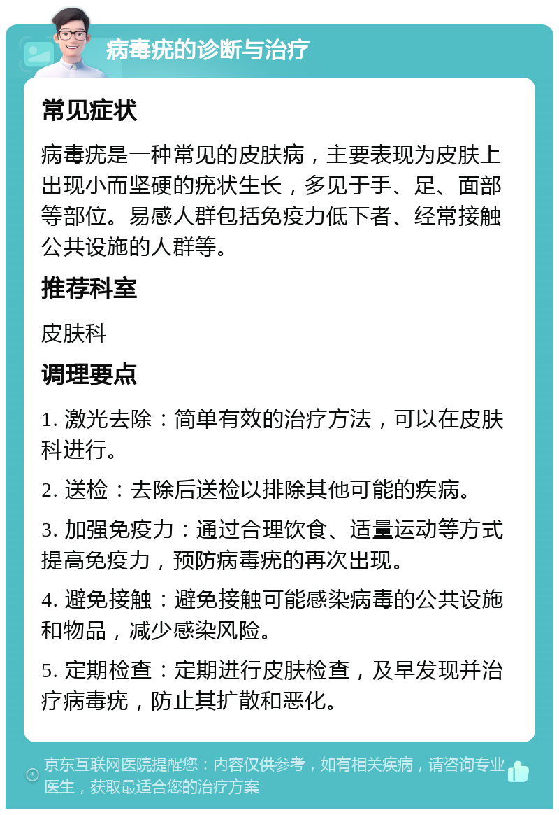 病毒疣的诊断与治疗 常见症状 病毒疣是一种常见的皮肤病，主要表现为皮肤上出现小而坚硬的疣状生长，多见于手、足、面部等部位。易感人群包括免疫力低下者、经常接触公共设施的人群等。 推荐科室 皮肤科 调理要点 1. 激光去除：简单有效的治疗方法，可以在皮肤科进行。 2. 送检：去除后送检以排除其他可能的疾病。 3. 加强免疫力：通过合理饮食、适量运动等方式提高免疫力，预防病毒疣的再次出现。 4. 避免接触：避免接触可能感染病毒的公共设施和物品，减少感染风险。 5. 定期检查：定期进行皮肤检查，及早发现并治疗病毒疣，防止其扩散和恶化。