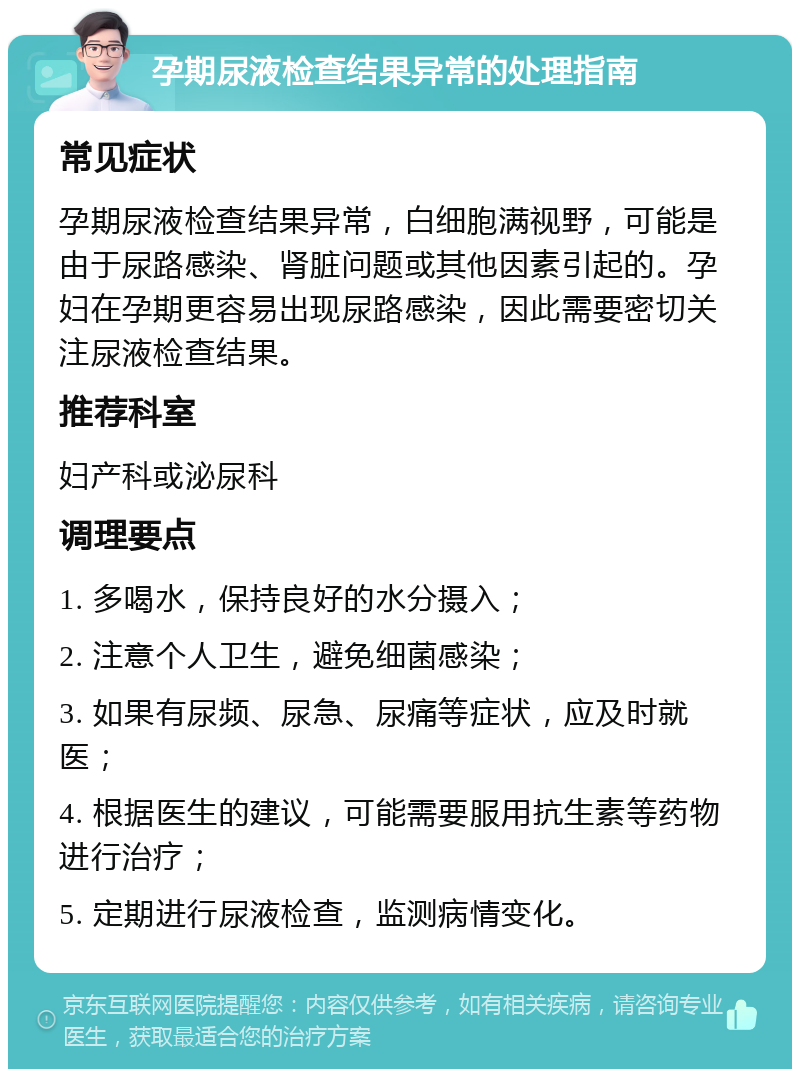 孕期尿液检查结果异常的处理指南 常见症状 孕期尿液检查结果异常，白细胞满视野，可能是由于尿路感染、肾脏问题或其他因素引起的。孕妇在孕期更容易出现尿路感染，因此需要密切关注尿液检查结果。 推荐科室 妇产科或泌尿科 调理要点 1. 多喝水，保持良好的水分摄入； 2. 注意个人卫生，避免细菌感染； 3. 如果有尿频、尿急、尿痛等症状，应及时就医； 4. 根据医生的建议，可能需要服用抗生素等药物进行治疗； 5. 定期进行尿液检查，监测病情变化。