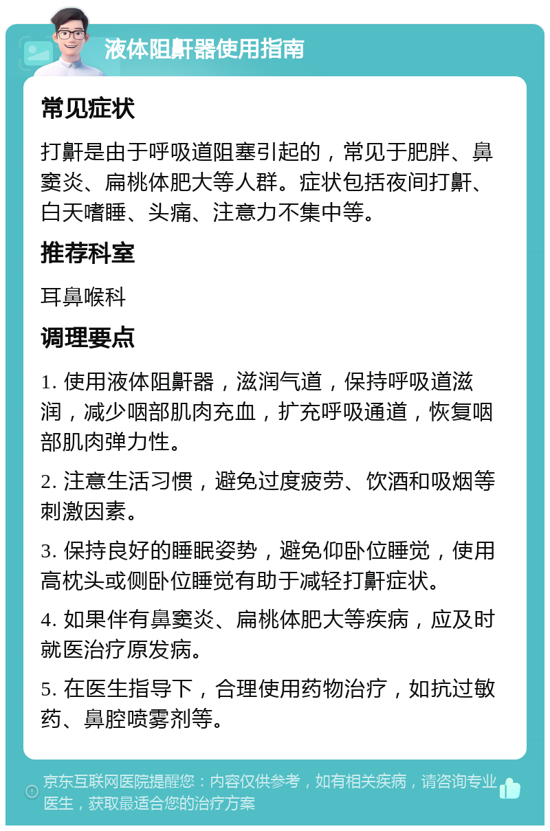 液体阻鼾器使用指南 常见症状 打鼾是由于呼吸道阻塞引起的，常见于肥胖、鼻窦炎、扁桃体肥大等人群。症状包括夜间打鼾、白天嗜睡、头痛、注意力不集中等。 推荐科室 耳鼻喉科 调理要点 1. 使用液体阻鼾器，滋润气道，保持呼吸道滋润，减少咽部肌肉充血，扩充呼吸通道，恢复咽部肌肉弹力性。 2. 注意生活习惯，避免过度疲劳、饮酒和吸烟等刺激因素。 3. 保持良好的睡眠姿势，避免仰卧位睡觉，使用高枕头或侧卧位睡觉有助于减轻打鼾症状。 4. 如果伴有鼻窦炎、扁桃体肥大等疾病，应及时就医治疗原发病。 5. 在医生指导下，合理使用药物治疗，如抗过敏药、鼻腔喷雾剂等。