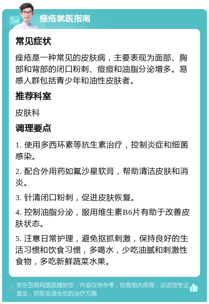 痤疮就医指南 常见症状 痤疮是一种常见的皮肤病，主要表现为面部、胸部和背部的闭口粉刺、痘痘和油脂分泌增多。易感人群包括青少年和油性皮肤者。 推荐科室 皮肤科 调理要点 1. 使用多西环素等抗生素治疗，控制炎症和细菌感染。 2. 配合外用药如氟沙星软膏，帮助清洁皮肤和消炎。 3. 针清闭口粉刺，促进皮肤恢复。 4. 控制油脂分泌，服用维生素B6片有助于改善皮肤状态。 5. 注意日常护理，避免抠抓刺激，保持良好的生活习惯和饮食习惯，多喝水，少吃油腻和刺激性食物，多吃新鲜蔬菜水果。