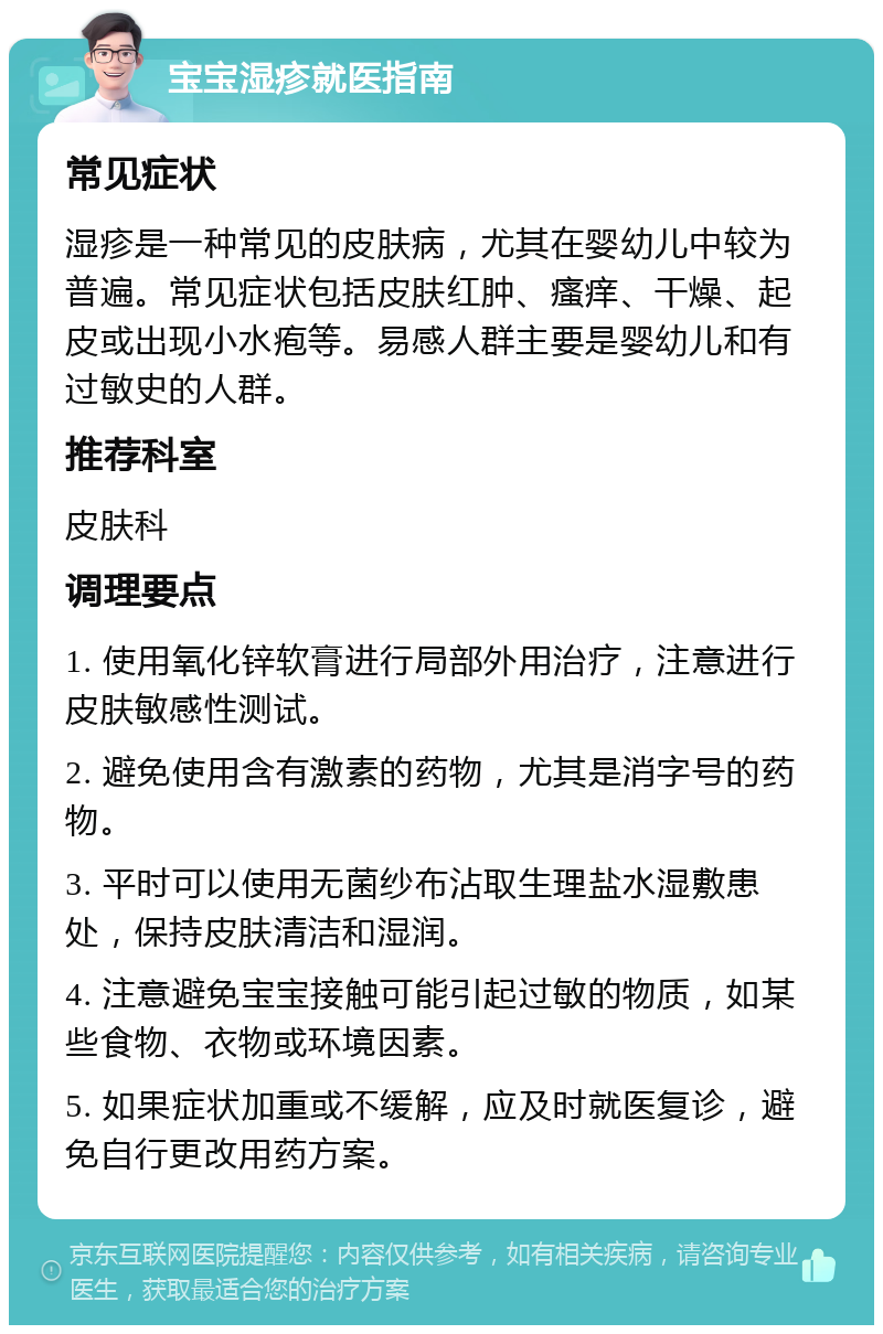 宝宝湿疹就医指南 常见症状 湿疹是一种常见的皮肤病，尤其在婴幼儿中较为普遍。常见症状包括皮肤红肿、瘙痒、干燥、起皮或出现小水疱等。易感人群主要是婴幼儿和有过敏史的人群。 推荐科室 皮肤科 调理要点 1. 使用氧化锌软膏进行局部外用治疗，注意进行皮肤敏感性测试。 2. 避免使用含有激素的药物，尤其是消字号的药物。 3. 平时可以使用无菌纱布沾取生理盐水湿敷患处，保持皮肤清洁和湿润。 4. 注意避免宝宝接触可能引起过敏的物质，如某些食物、衣物或环境因素。 5. 如果症状加重或不缓解，应及时就医复诊，避免自行更改用药方案。