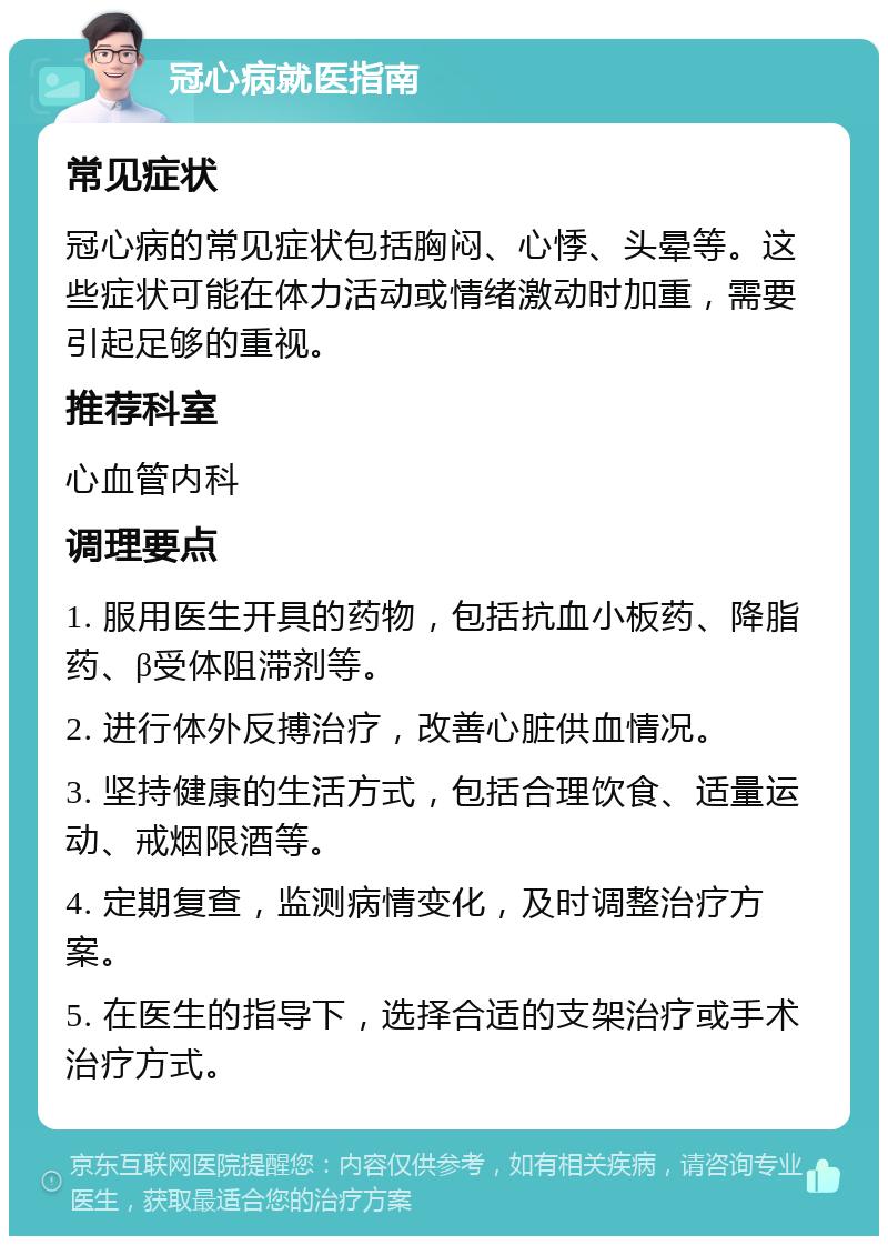 冠心病就医指南 常见症状 冠心病的常见症状包括胸闷、心悸、头晕等。这些症状可能在体力活动或情绪激动时加重，需要引起足够的重视。 推荐科室 心血管内科 调理要点 1. 服用医生开具的药物，包括抗血小板药、降脂药、β受体阻滞剂等。 2. 进行体外反搏治疗，改善心脏供血情况。 3. 坚持健康的生活方式，包括合理饮食、适量运动、戒烟限酒等。 4. 定期复查，监测病情变化，及时调整治疗方案。 5. 在医生的指导下，选择合适的支架治疗或手术治疗方式。