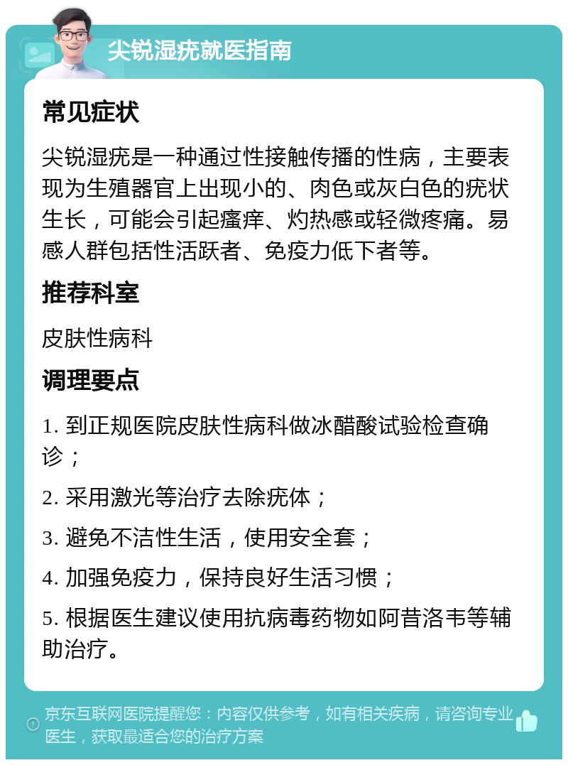 尖锐湿疣就医指南 常见症状 尖锐湿疣是一种通过性接触传播的性病，主要表现为生殖器官上出现小的、肉色或灰白色的疣状生长，可能会引起瘙痒、灼热感或轻微疼痛。易感人群包括性活跃者、免疫力低下者等。 推荐科室 皮肤性病科 调理要点 1. 到正规医院皮肤性病科做冰醋酸试验检查确诊； 2. 采用激光等治疗去除疣体； 3. 避免不洁性生活，使用安全套； 4. 加强免疫力，保持良好生活习惯； 5. 根据医生建议使用抗病毒药物如阿昔洛韦等辅助治疗。